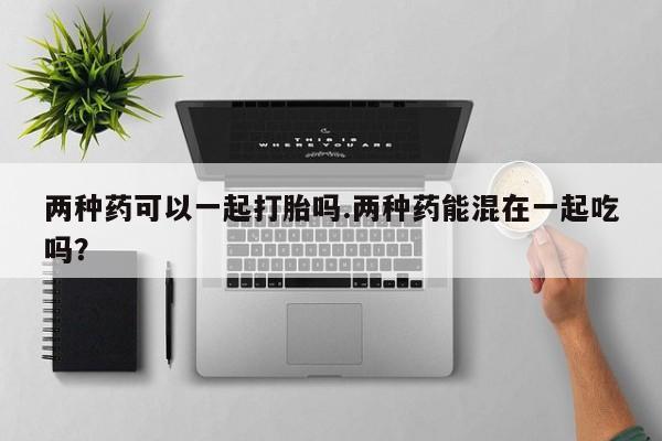 买打胎药的联系方式微信两种药可以一起打胎吗.两种药能混在一起吃吗？