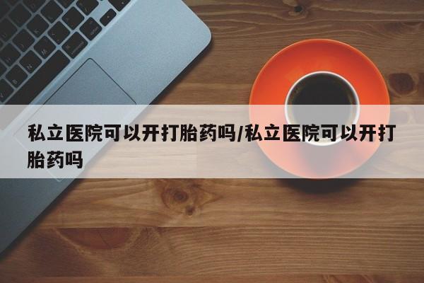 买打胎药的联系方式微信私立医院可以开打胎药吗/私立医院可以开打胎药吗
