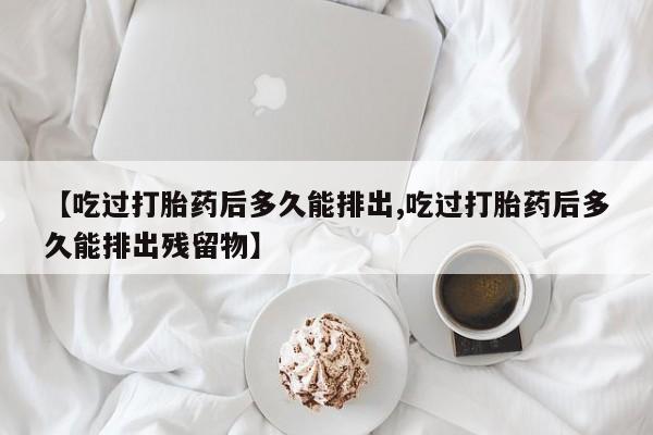 买打胎药的联系方式微信【吃过打胎药后多久能排出,吃过打胎药后多久能排出残留物】