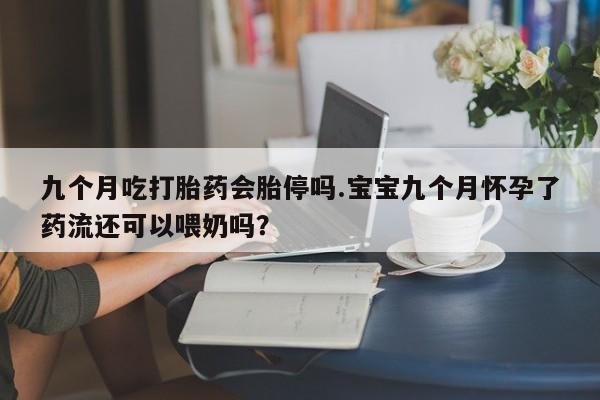 买打胎药的联系方式微信九个月吃打胎药会胎停吗.宝宝九个月怀孕了药流还可以喂奶吗？