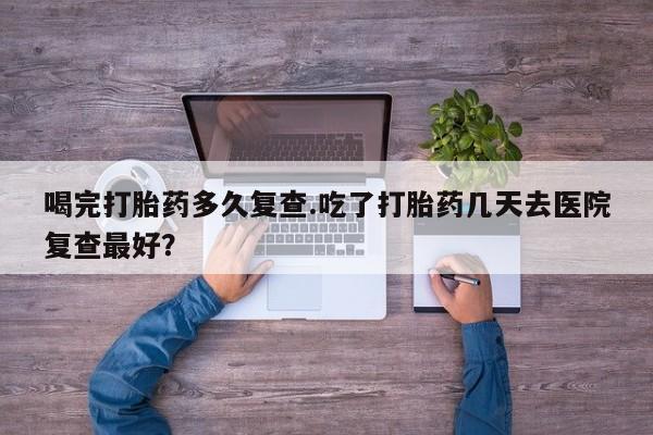 买打胎药的联系方式微信喝完打胎药多久复查.吃了打胎药几天去医院复查最好？