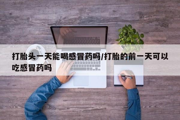 买打胎药的联系方式微信打胎头一天能喝感冒药吗/打胎的前一天可以吃感冒药吗