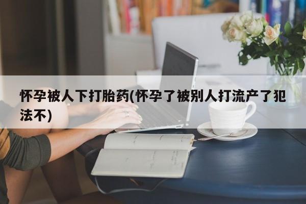 买打胎药的联系方式微信怀孕被人下打胎药(怀孕了被别人打流产了犯法不)