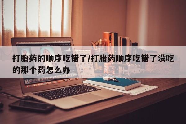买打胎药的联系方式微信打胎药的顺序吃错了/打胎药顺序吃错了没吃的那个药怎么办