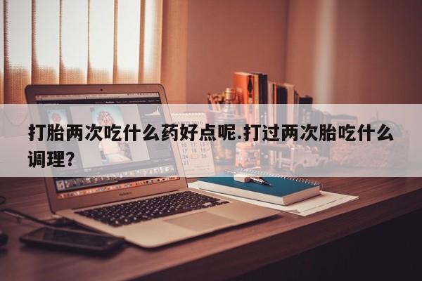 买打胎药的联系方式微信打胎两次吃什么药好点呢.打过两次胎吃什么调理？