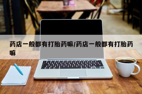 买打胎药的联系方式微信药店一般都有打胎药嘛/药店一般都有打胎药嘛