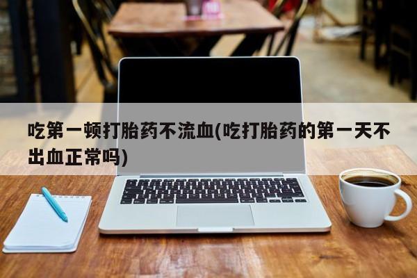 买打胎药的联系方式微信吃第一顿打胎药不流血(吃打胎药的第一天不出血正常吗)