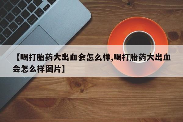 买打胎药的联系方式微信【喝打胎药大出血会怎么样,喝打胎药大出血会怎么样图片】