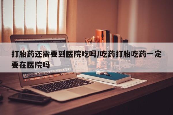买打胎药的联系方式微信打胎药还需要到医院吃吗/吃药打胎吃药一定要在医院吗