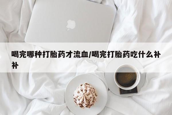 买打胎药的联系方式微信喝完哪种打胎药才流血/喝完打胎药吃什么补补