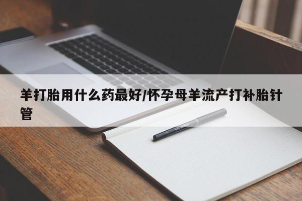 买打胎药的联系方式微信羊打胎用什么药最好/怀孕母羊流产打补胎针管