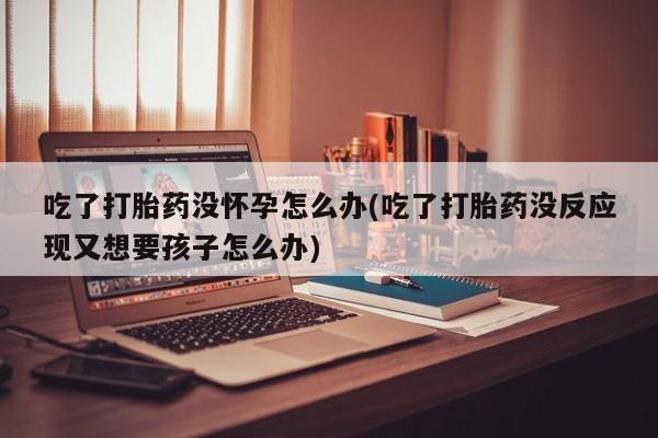 买打胎药的联系方式微信吃了打胎药没怀孕怎么办(吃了打胎药没反应现又想要孩子怎么办)