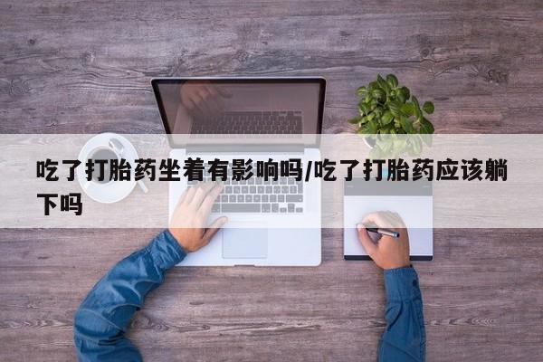 买打胎药的联系方式微信吃了打胎药坐着有影响吗/吃了打胎药应该躺下吗