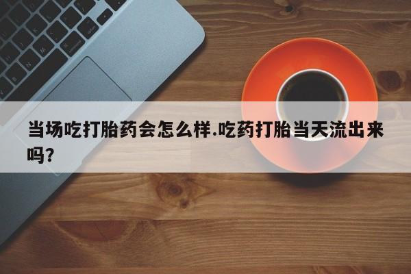 买打胎药的联系方式微信当场吃打胎药会怎么样.吃药打胎当天流出来吗？
