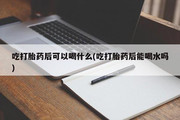 买打胎药的联系方式微信吃打胎药后可以喝什么(吃打胎药后能喝水吗)