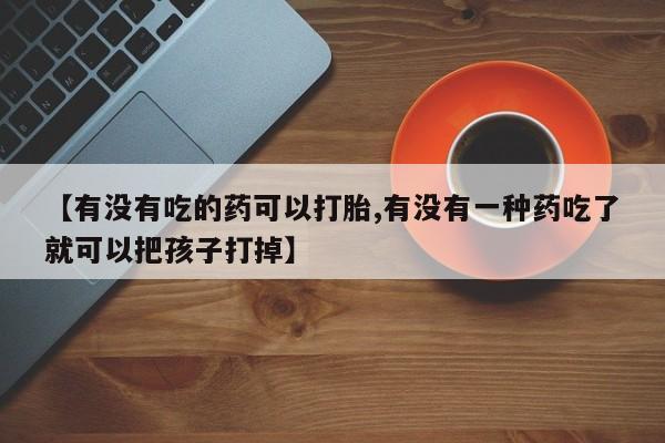买打胎药的联系方式微信【有没有吃的药可以打胎,有没有一种药吃了就可以把孩子打掉】