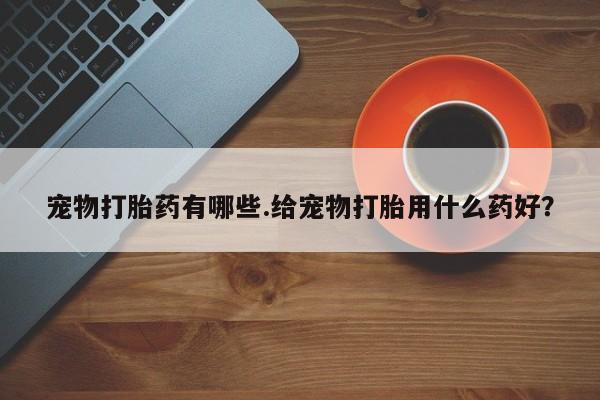 买打胎药的联系方式微信宠物打胎药有哪些.给宠物打胎用什么药好？