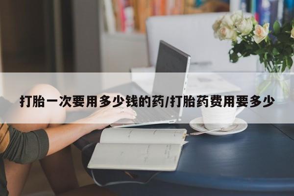 买打胎药的联系方式微信打胎一次要用多少钱的药/打胎药费用要多少