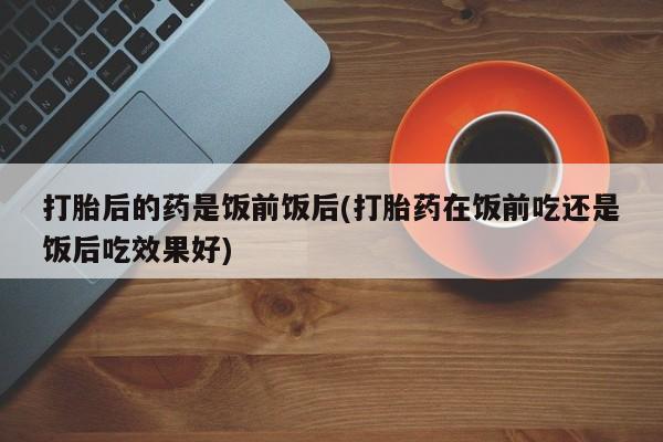 买打胎药的联系方式微信打胎后的药是饭前饭后(打胎药在饭前吃还是饭后吃效果好)