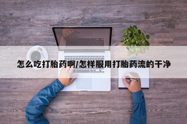 买打胎药的联系方式微信怎么吃打胎药啊/怎样服用打胎药流的干净