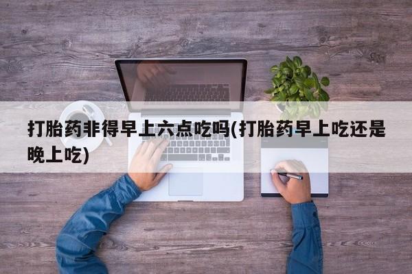 买打胎药的联系方式微信打胎药非得早上六点吃吗(打胎药早上吃还是晚上吃)