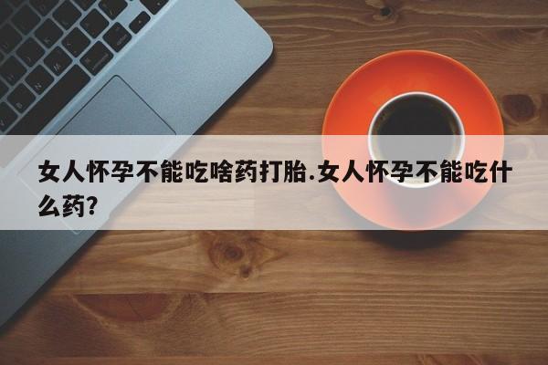 买打胎药的联系方式微信女人怀孕不能吃啥药打胎.女人怀孕不能吃什么药？