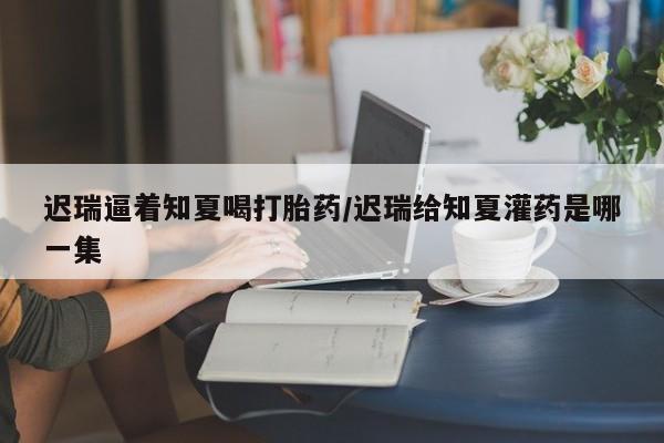 买打胎药的联系方式微信迟瑞逼着知夏喝打胎药/迟瑞给知夏灌药是哪一集