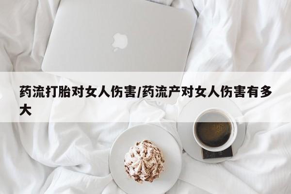 买打胎药的联系方式微信药流打胎对女人伤害/药流产对女人伤害有多大