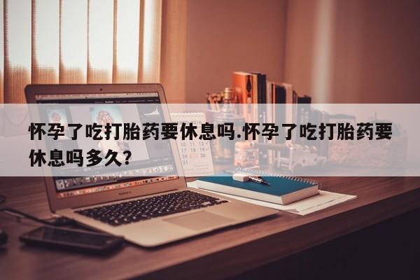 买打胎药的联系方式微信怀孕了吃打胎药要休息吗.怀孕了吃打胎药要休息吗多久？