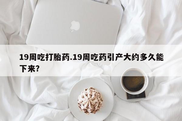 买打胎药的联系方式微信19周吃打胎药.19周吃药引产大约多久能下来？