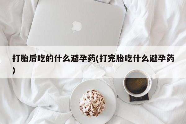 买打胎药的联系方式微信打胎后吃的什么避孕药(打完胎吃什么避孕药)