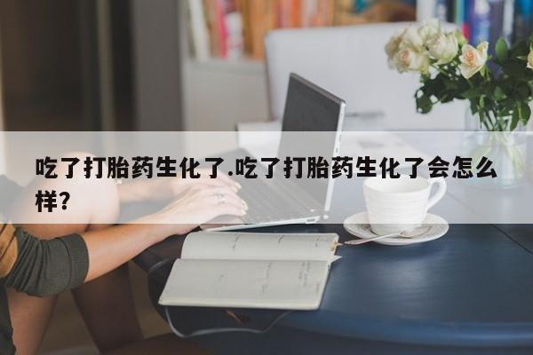 买打胎药的联系方式微信吃了打胎药生化了.吃了打胎药生化了会怎么样？