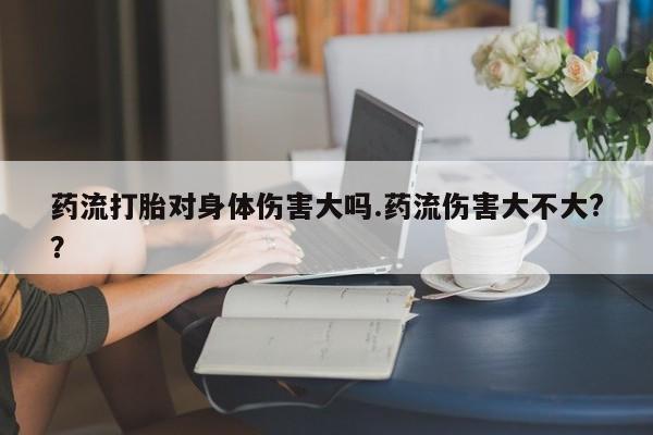 买打胎药的联系方式微信药流打胎对身体伤害大吗.药流伤害大不大?？