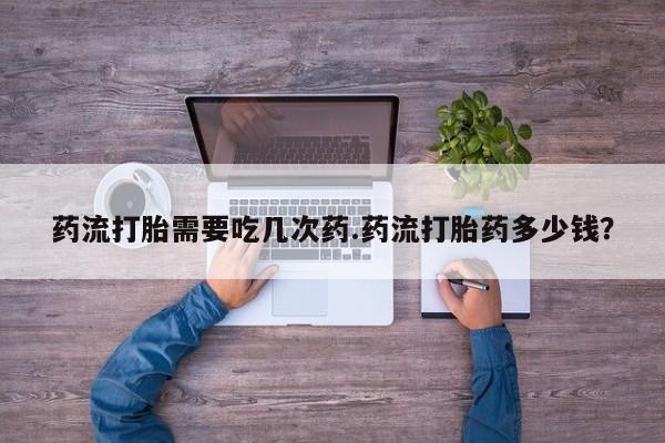 买打胎药的联系方式微信药流打胎需要吃几次药.药流打胎药多少钱？