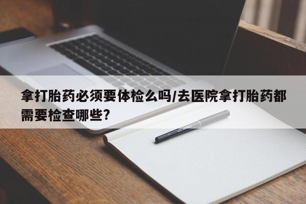 买打胎药的联系方式微信拿打胎药必须要体检么吗/去医院拿打胎药都需要检查哪些?