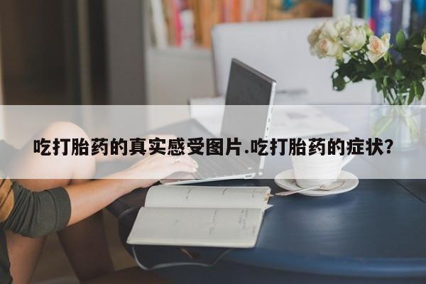 买打胎药的联系方式微信吃打胎药的真实感受图片.吃打胎药的症状？