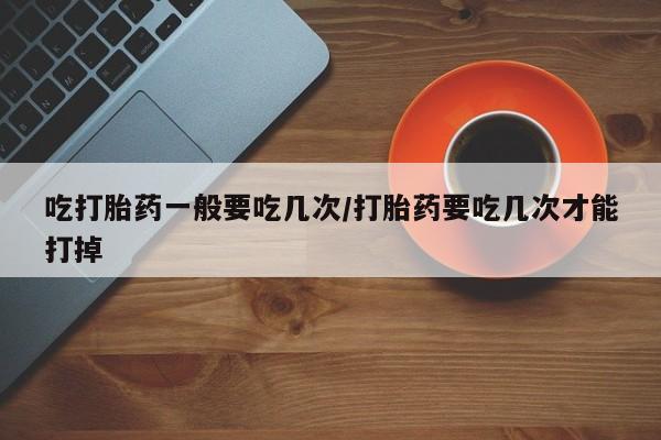 买打胎药的联系方式微信吃打胎药一般要吃几次/打胎药要吃几次才能打掉