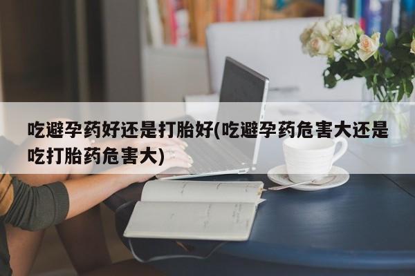 买打胎药的联系方式微信吃避孕药好还是打胎好(吃避孕药危害大还是吃打胎药危害大)