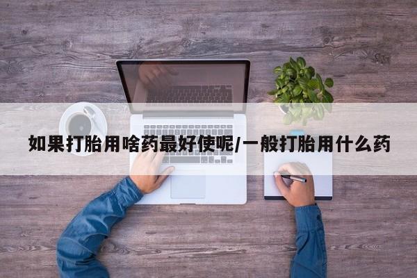 买打胎药的联系方式微信如果打胎用啥药最好使呢/一般打胎用什么药