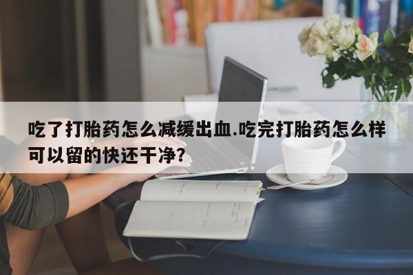 买打胎药的联系方式微信吃了打胎药怎么减缓出血.吃完打胎药怎么样可以留的快还干净？