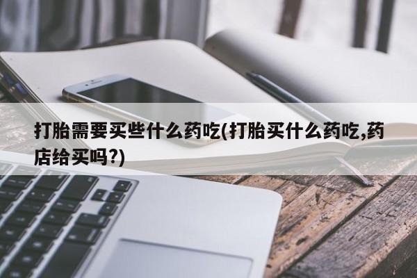 买打胎药的联系方式微信打胎需要买些什么药吃(打胎买什么药吃,药店给买吗?)