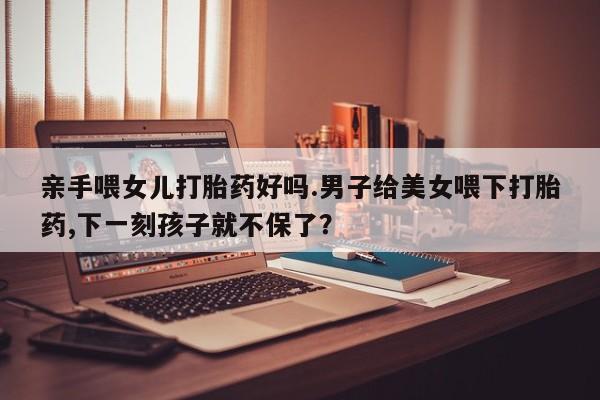 买打胎药的联系方式微信亲手喂女儿打胎药好吗.男子给美女喂下打胎药,下一刻孩子就不保了？