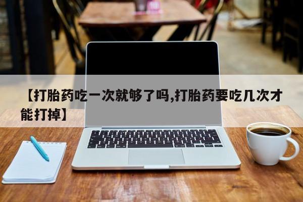 买打胎药的联系方式微信【打胎药吃一次就够了吗,打胎药要吃几次才能打掉】