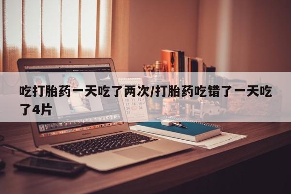 买打胎药的联系方式微信吃打胎药一天吃了两次/打胎药吃错了一天吃了4片