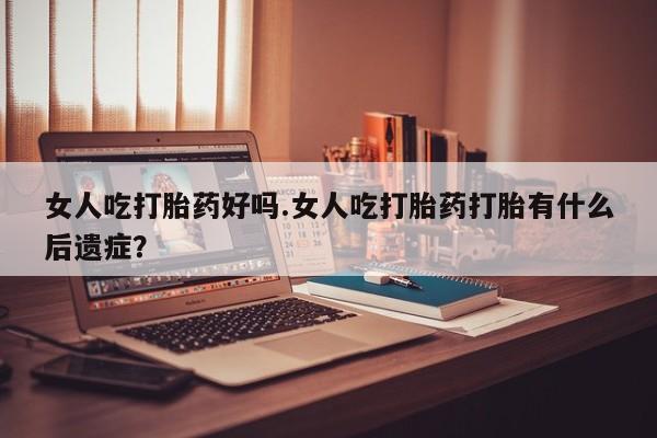 买打胎药的联系方式微信女人吃打胎药好吗.女人吃打胎药打胎有什么后遗症？