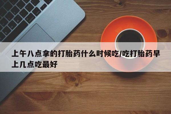 买打胎药的联系方式微信上午八点拿的打胎药什么时候吃/吃打胎药早上几点吃最好