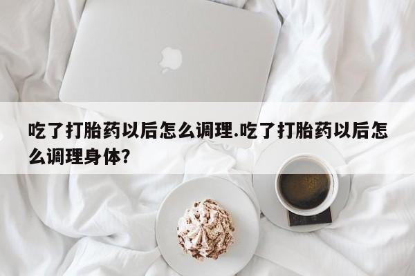 买打胎药的联系方式微信吃了打胎药以后怎么调理.吃了打胎药以后怎么调理身体？