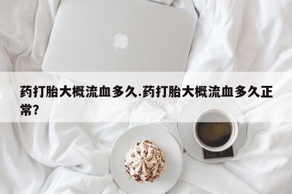 买打胎药的联系方式微信药打胎大概流血多久.药打胎大概流血多久正常？