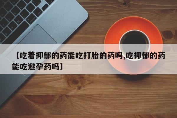 买打胎药的联系方式微信【吃着抑郁的药能吃打胎的药吗,吃抑郁的药能吃避孕药吗】