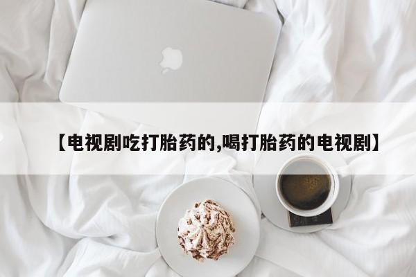 买打胎药的联系方式微信【电视剧吃打胎药的,喝打胎药的电视剧】